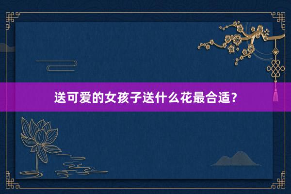 送可爱的女孩子送什么花最合适？